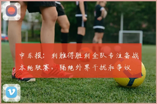 中东报：利雅得胜利全队专注备战本轮联赛，隔绝外界干扰和争议