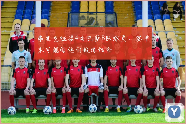 弗里克征召4名巴萨B队球员，赛季末可能给他们锻炼机会