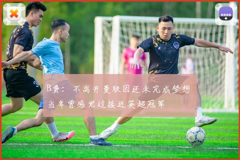 B费：不离开曼联因还未完成梦想 当年曾感觉过接近英超冠军