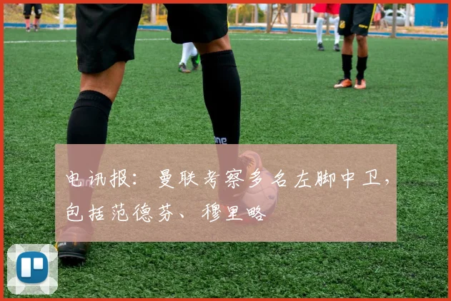 电讯报：曼联考察多名左脚中卫，包括范德芬、穆里略