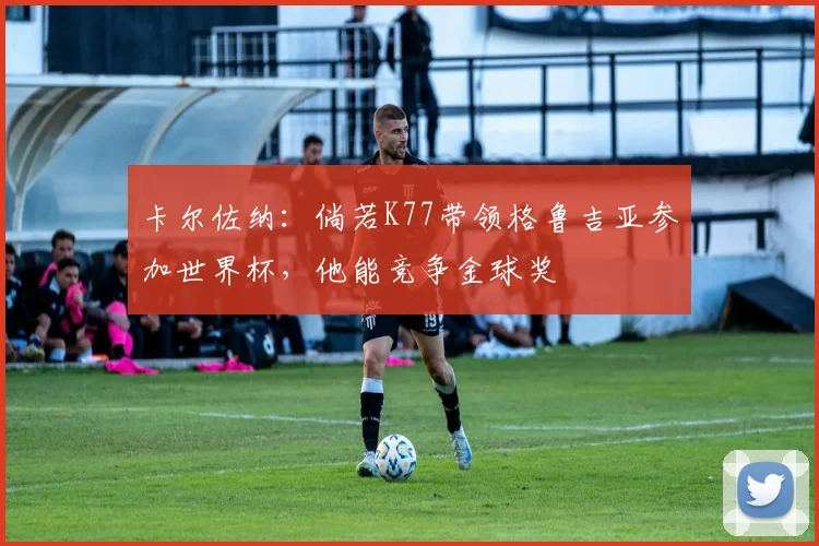 卡尔佐纳：倘若K77带领格鲁吉亚参加世界杯，他能竞争金球奖